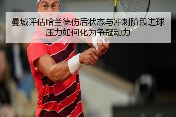 曼城评估哈兰德伤后状态与冲刺阶段进球压力如何化为争冠动力