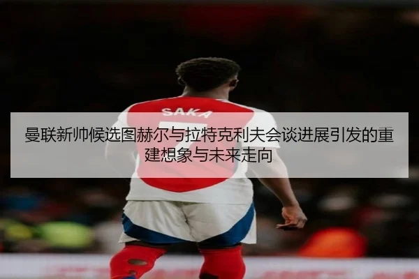 曼联新帅候选图赫尔与拉特克利夫会谈进展引发的重建想象与未来走向