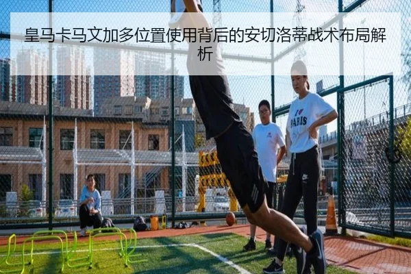 皇马卡马文加多位置使用背后的安切洛蒂战术布局解析