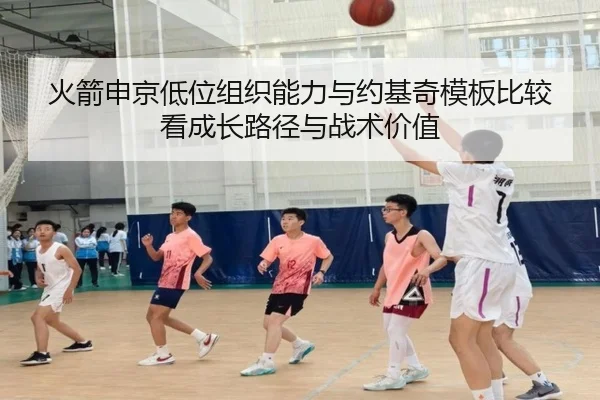 火箭申京低位组织能力与约基奇模板比较看成长路径与战术价值