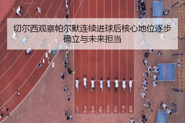 切尔西观察帕尔默连续进球后核心地位逐步确立与未来担当